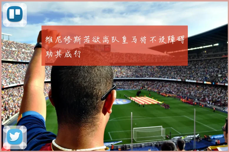 维尼修斯若欲离队皇马将不设障碍助其成行